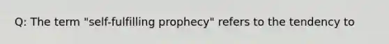 Q: The term "self-fulfilling prophecy" refers to the tendency to