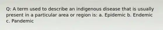 Q: A term used to describe an indigenous disease that is usually present in a particular area or region is: a. Epidemic b. Endemic c. Pandemic