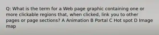 Q: What is the term for a Web page graphic containing one or more clickable regions that, when clicked, link you to other pages or page sections? A Animation B Portal C Hot spot D Image map