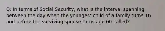 Q: In terms of Social Security, what is the interval spanning between the day when the youngest child of a family turns 16 and before the surviving spouse turns age 60 called?