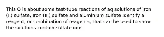 This Q is about some test-tube reactions of aq solutions of iron (II) sulfate, Iron (III) sulfate and aluminium sulfate Identify a reagent, or combination of reagents, that can be used to show the solutions contain sulfate ions