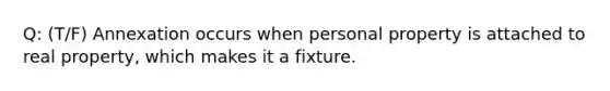 Q: (T/F) Annexation occurs when personal property is attached to real property, which makes it a fixture.