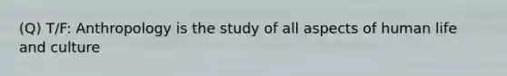 (Q) T/F: Anthropology is the study of all aspects of human life and culture