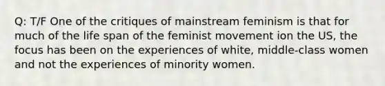 Q: T/F One of the critiques of mainstream feminism is that for much of the life span of the feminist movement ion the US, the focus has been on the experiences of white, middle-class women and not the experiences of minority women.