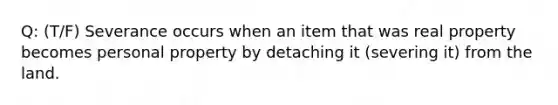 Q: (T/F) Severance occurs when an item that was real property becomes personal property by detaching it (severing it) from the land.