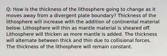 Q: How is the thickness of the lithosphere going to change as it moves away from a divergent plate boundary? Thickness of the lithosphere will increase with the addition of continental material below. Lithosphere will thin as mantle material is sheared off. Lithosphere will thicken as more mantle is added. The thickness will alternate between thick and thin due to collisional forces. The thickness of the lithosphere will remain constant.