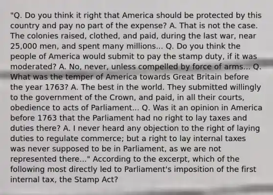 "Q. Do you think it right that America should be protected by this country and pay no part of the expense? A. That is not the case. The colonies raised, clothed, and paid, during the last war, near 25,000 men, and spent many millions... Q. Do you think the people of America would submit to pay the stamp duty, if it was moderated? A. No, never, unless compelled by force of arms... Q. What was the temper of America towards Great Britain before the year 1763? A. The best in the world. They submitted willingly to the government of the Crown, and paid, in all their courts, obedience to acts of Parliament... Q. Was it an opinion in America before 1763 that the Parliament had no right to lay taxes and duties there? A. I never heard any objection to the right of laying duties to regulate commerce; but a right to lay internal taxes was never supposed to be in Parliament, as we are not represented there..." According to the excerpt, which of the following most directly led to Parliament's imposition of the first internal tax, the Stamp Act?