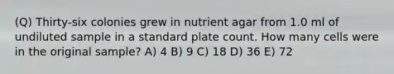 (Q) Thirty-six colonies grew in nutrient agar from 1.0 ml of undiluted sample in a standard plate count. How many cells were in the original sample? A) 4 B) 9 C) 18 D) 36 E) 72