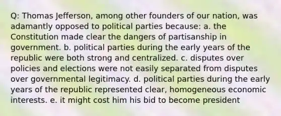 Q: Thomas Jefferson, among other founders of our nation, was adamantly opposed to political parties because: a. the Constitution made clear the dangers of partisanship in government. b. political parties during the early years of the republic were both strong and centralized. c. disputes over policies and elections were not easily separated from disputes over governmental legitimacy. d. political parties during the early years of the republic represented clear, homogeneous economic interests. e. it might cost him his bid to become president