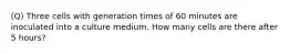 (Q) Three cells with generation times of 60 minutes are inoculated into a culture medium. How many cells are there after 5 hours?