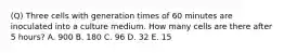 (Q) Three cells with generation times of 60 minutes are inoculated into a culture medium. How many cells are there after 5 hours? A. 900 B. 180 C. 96 D. 32 E. 15