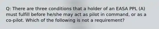 Q: There are three conditions that a holder of an EASA PPL (A) must fulfill before he/she may act as pilot in command, or as a co-pilot. Which of the following is not a requirement?