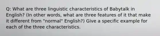 Q: What are three linguistic characteristics of Babytalk in English? (In other words, what are three features of it that make it different from "normal" English?) Give a specific example for each of the three characteristics.