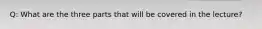 Q: What are the three parts that will be covered in the lecture?