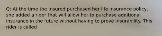 Q: At the time the insured purchased her life insurance policy, she added a rider that will allow her to purchase additional insurance in the future without having to prove insurability. This rider is called