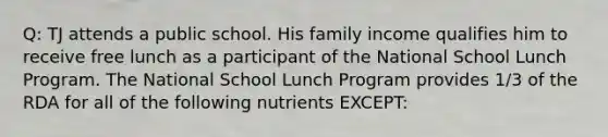 Q: TJ attends a public school. His family income qualifies him to receive free lunch as a participant of the National School Lunch Program. The National School Lunch Program provides 1/3 of the RDA for all of the following nutrients EXCEPT: