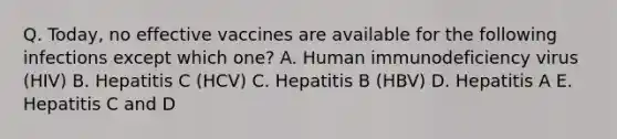 Q. Today, no effective vaccines are available for the following infections except which one? A. Human immunodeficiency virus (HIV) B. Hepatitis C (HCV) C. Hepatitis B (HBV) D. Hepatitis A E. Hepatitis C and D