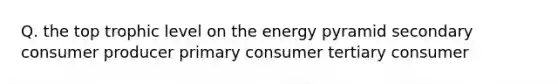 Q. the top trophic level on the energy pyramid secondary consumer producer primary consumer tertiary consumer