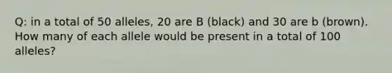 Q: in a total of 50 alleles, 20 are B (black) and 30 are b (brown). How many of each allele would be present in a total of 100 alleles?