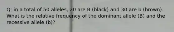 Q: in a total of 50 alleles, 20 are B (black) and 30 are b (brown). What is the relative frequency of the dominant allele (B) and the recessive allele (b)?