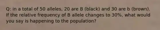 Q: in a total of 50 alleles, 20 are B (black) and 30 are b (brown). If the <a href='https://www.questionai.com/knowledge/kYwWwGRu6z-relative-frequency' class='anchor-knowledge'>relative frequency</a> of B allele changes to 30%, what would you say is happening to the population?