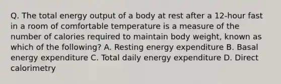 Q. The total energy output of a body at rest after a 12-hour fast in a room of comfortable temperature is a measure of the number of calories required to maintain body weight, known as which of the following? A. Resting energy expenditure B. Basal energy expenditure C. Total daily energy expenditure D. Direct calorimetry