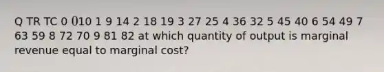 Q TR TC 0 010 1 9 14 2 18 19 3 27 25 4 36 32 5 45 40 6 54 49 7 63 59 8 72 70 9 81 82 at which quantity of output is marginal revenue equal to marginal cost?