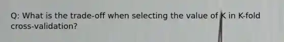 Q: What is the trade-off when selecting the value of K in K-fold cross-validation?