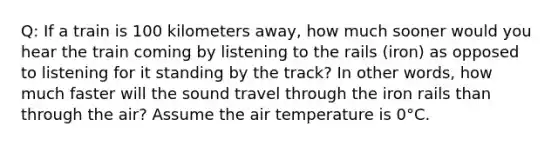 Q: If a train is 100 kilometers away, how much sooner would you hear the train coming by listening to the rails (iron) as opposed to listening for it standing by the track? In other words, how much faster will the sound travel through the iron rails than through the air? Assume the air temperature is 0°C.