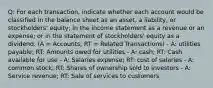 Q: For each transaction, indicate whether each account would be classified in the balance sheet as an asset, a liability, or stockholders' equity; in the income statement as a revenue or an expense; or in the statement of stockholders' equity as a dividend. (A = Accounts; RT = Related Transactions) - A: utilities payable; RT: Amounts owed for utilities - A: cash; RT: Cash available for use - A: Salaries expense; RT: cost of salaries - A: common stock; RT: Shares of ownership sold to investors - A: Service revenue; RT: Sale of services to customers