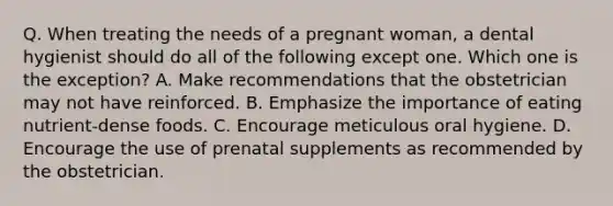 Q. When treating the needs of a pregnant woman, a dental hygienist should do all of the following except one. Which one is the exception? A. Make recommendations that the obstetrician may not have reinforced. B. Emphasize the importance of eating nutrient-dense foods. C. Encourage meticulous oral hygiene. D. Encourage the use of prenatal supplements as recommended by the obstetrician.