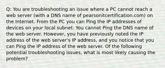 Q: You are troubleshooting an issue where a PC cannot reach a web server (with a DNS name of pearsonitcertification.com) on the Internet. From the PC you can Ping the IP addresses of devices on your local subnet. You cannot Ping the DNS name of the web server. However, you have previously noted the IP address of the web server's IP address, and you notice that you can Ping the IP address of the web server. Of the following potential troubleshooting issues, what is most likely causing the problem?