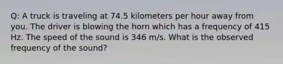 Q: A truck is traveling at 74.5 kilometers per hour away from you. The driver is blowing the horn which has a frequency of 415 Hz. The speed of the sound is 346 m/s. What is the observed frequency of the sound?