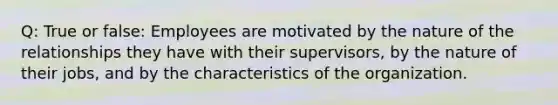 Q: True or false: Employees are motivated by the nature of the relationships they have with their supervisors, by the nature of their jobs, and by the characteristics of the organization.