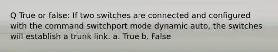 Q True or false: If two switches are connected and configured with the command switchport mode dynamic auto, the switches will establish a trunk link. a. True b. False