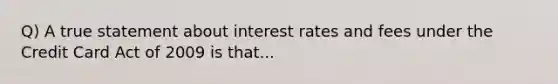 Q) A true statement about interest rates and fees under the Credit Card Act of 2009 is that...