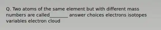 Q. Two atoms of the same element but with different mass numbers are called________ answer choices electrons isotopes variables electron cloud