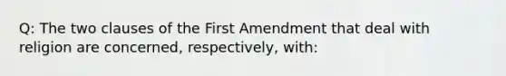 Q: The two clauses of the First Amendment that deal with religion are concerned, respectively, with: