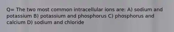 Q= The two most common intracellular ions are: A) sodium and potassium B) potassium and phosphorus C) phosphorus and calcium D) sodium and chloride