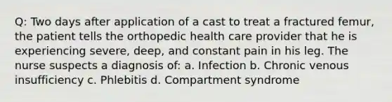 Q: Two days after application of a cast to treat a fractured femur, the patient tells the orthopedic health care provider that he is experiencing severe, deep, and constant pain in his leg. The nurse suspects a diagnosis of: a. Infection b. Chronic venous insufficiency c. Phlebitis d. Compartment syndrome