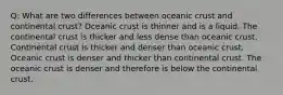 Q: What are two differences between oceanic crust and continental crust? Oceanic crust is thinner and is a liquid. The continental crust is thicker and less dense than oceanic crust. Continental crust is thicker and denser than oceanic crust. Oceanic crust is denser and thicker than continental crust. The oceanic crust is denser and therefore is below the continental crust.