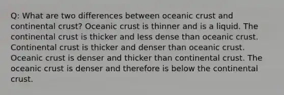 Q: What are two differences between oceanic crust and continental crust? Oceanic crust is thinner and is a liquid. The continental crust is thicker and less dense than oceanic crust. Continental crust is thicker and denser than oceanic crust. Oceanic crust is denser and thicker than continental crust. The oceanic crust is denser and therefore is below the continental crust.