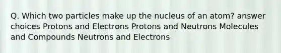 Q. Which two particles make up the nucleus of an atom? answer choices Protons and Electrons Protons and Neutrons Molecules and Compounds Neutrons and Electrons