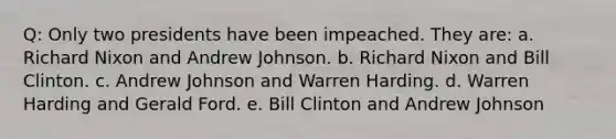 Q: Only two presidents have been impeached. They are: a. Richard Nixon and Andrew Johnson. b. Richard Nixon and Bill Clinton. c. Andrew Johnson and Warren Harding. d. Warren Harding and Gerald Ford. e. Bill Clinton and Andrew Johnson