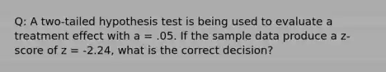 Q: A two-tailed hypothesis test is being used to evaluate a treatment effect with a = .05. If the sample data produce a z-score of z = -2.24, what is the correct decision?