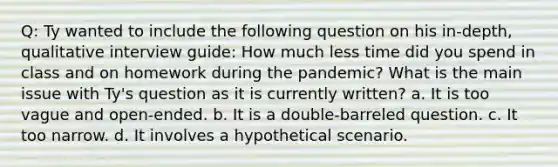 Q: Ty wanted to include the following question on his in-depth, qualitative interview guide: How much less time did you spend in class and on homework during the pandemic? What is the main issue with Ty's question as it is currently written? a. It is too vague and open-ended. b. It is a double-barreled question. c. It too narrow. d. It involves a hypothetical scenario.