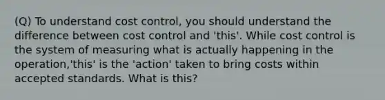 (Q) To understand cost control, you should understand the difference between cost control and 'this'. While cost control is the system of measuring what is actually happening in the operation,'this' is the 'action' taken to bring costs within accepted standards. What is this?