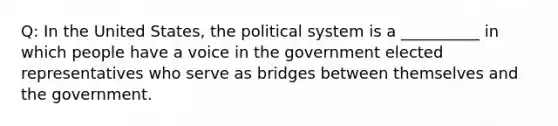 Q: In the United States, the political system is a __________ in which people have a voice in the government elected representatives who serve as bridges between themselves and the government.