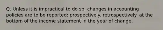 Q. Unless it is impractical to do so, changes in accounting policies are to be reported: prospectively. retrospectively. at the bottom of the income statement in the year of change.