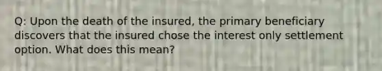 Q: Upon the death of the insured, the primary beneficiary discovers that the insured chose the interest only settlement option. What does this mean?